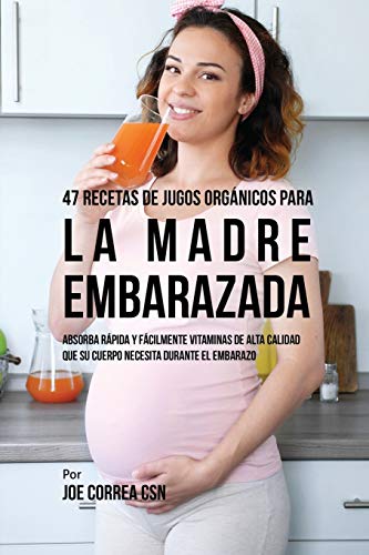 47 Recetas de Jugos Orgánicos Para la Madre Embarazada: Absorba Rápida y Fácilmente Ingredientes de Calidad Que su Cuerpo Necesita Durante el Embarazo