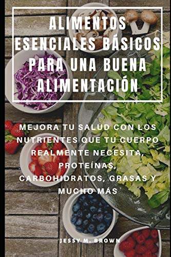 ALIMENTOS ESENCIALES BÁSICOS PARA UNA BUENA ALIMENTACIÓN : MEJORA TU SALUD CON LOS NUTRIENTES QUE TU CUERPO REALMENTE NECESITA, PROTEÍNAS, CARBOHIDRATOS, GRASAS Y MUCHO MÁS