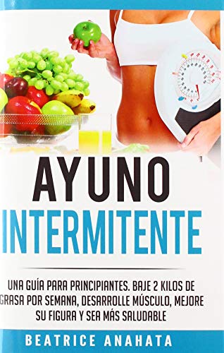 Ayuno Intermitente: Una Guía Para Principiantes Baje 2 Kilos De Grasa Por Semana Desarrolle Musculo Mejore Su Figura Y Sea Mas Saludable