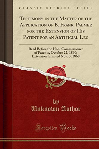 Testimony in the Matter of the Application of B. Frank. Palmer for the Extension of His Patent for an Artificial Leg: Read Before the Hon. ... Granted Nov. 3, 1860 (Classic Reprint)