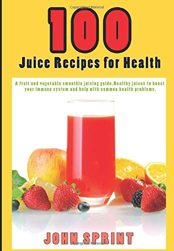 100 Juice Recipes for Health: A fruit and vegetable smoothie juicing guide. Healthy juices to boost your immune system. (John Sprint Super Healthy Juice Recipes)