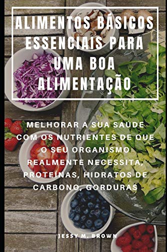 ALIMENTOS BÁSICOS ESSENCIAIS PARA UMA BOA ALIMENTAÇÃO : MELHORAR A SUA SAÚDE COM OS NUTRIENTES DE QUE O SEU ORGANISMO REALMENTE NECESSITA, PROTEÍNAS, HIDRATOS DE CARBONO, GORDURAS