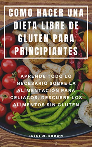 COMO HACER UNA DIETA LIBRE DE GLUTEN PARA PRINCIPIANTES : APRENDE TODO LO NECESARIO SOBRE LA ALIMENTACIÓN PARA CELIACOS, DESCUBRE LOS ALIMENTOS SIN GLUTEN COMO HACER UNA DIETA LIBRE DE GLUTEN PARA PRINCIPIANTES : APRENDE TODO LO NECESARIO SOBRE LA ALIMENTACIÓN PARA CELIACOS, DESCUBRE LOS ALIMENTOS SIN GLUTEN