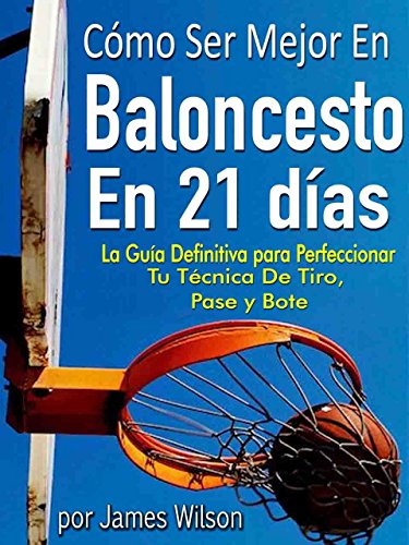 Cómo Ser Mejor en Baloncesto en 21 días - "La Guía Definitiva para Perfeccionar Tu Técnica De Tiro, Pase y Bote"
