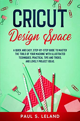 CRICUT DESIGN SPACE: A Quick and Easy, Step-by-Step Guide to Master the Tools of Your Machine With Illustrated Techniques, Practical Tips and Tricks, and Lovely Project Ideas (3) (Cricut Mastering)