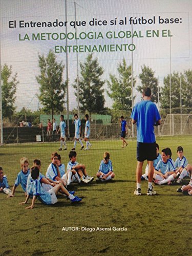 El Entrenador que dice sí al fútbol base: Metodología global en el entrenamiento.: Aplicación teórica de la dirección de equipos a nivel táctico, técnico, físico y psicológico. El Entrenador que dice sí al fútbol base: Metodología global en el entrenamiento.: Aplicación teórica de la dirección de equipos a nivel táctico, técnico, físico y psicológico.