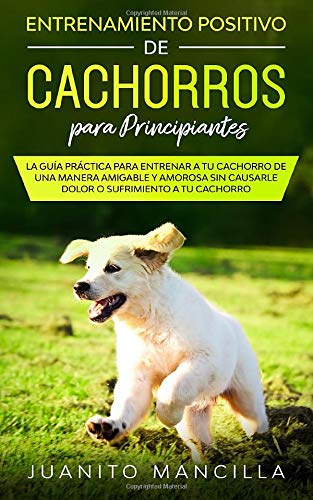 Entrenamiento Positivo De Cachorros Para Principiantes: La Guía Práctica Para Entrenar a tu Cachorro de Una Manera Amigable y Amorosa Sin Causarle Dolor o Sufrimiento  a tu Cachorro