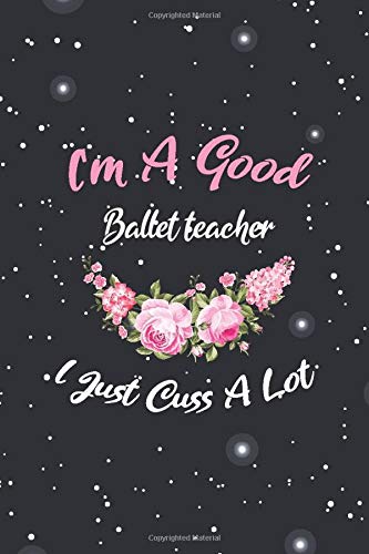 i'm a good Ballet teacher i just cuss a lot: floral Ballet teacher funny gag notebook gift idea for women mom sister Sweary Ballet teacher notebook ... cute 6x9 blank lined Notebook for notes