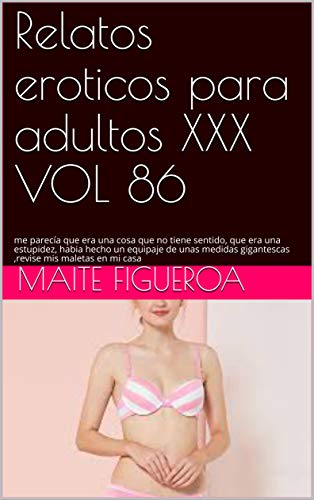 Relatos eroticos para adultos XXX VOL 86: me parecía que era una cosa que no tiene sentido, que era una estupidez, habia hecho un equipaje de unas medidas gigantescas ,revise mis maletas en mi casa Relatos eroticos para adultos XXX VOL 86: me parecía que era una cosa que no tiene sentido, que era una estupidez, habia hecho un equipaje de unas medidas gigantescas ,revise mis maletas en mi casa