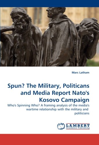 Spun? The Military, Politicans and Media Report Nato''s Kosovo Campaign: Who''s Spinning Who? A framing analysis of the media''s wartime relationship with the military and politicians