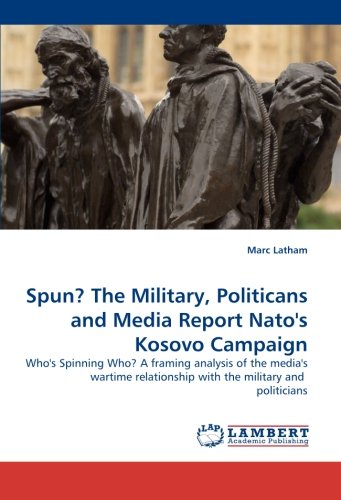 Spun? The Military, Politicans and Media Report Nato''s Kosovo Campaign: Who''s Spinning Who? A framing analysis of the media''s wartime relationship with the military and politicians Spun? The Military, Politicans and Media Report Nato''s Kosovo Campaign: Who''s Spinning Who? A framing analysis of the media''s wartime relationship with the military and politicians